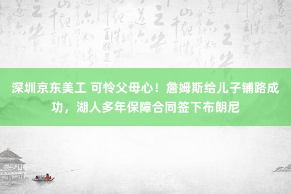 深圳京东美工 可怜父母心！詹姆斯给儿子铺路成功，湖人多年保障合同签下布朗尼