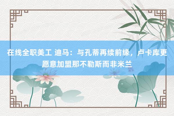 在线全职美工 迪马：与孔蒂再续前缘，卢卡库更愿意加盟那不勒斯而非米兰