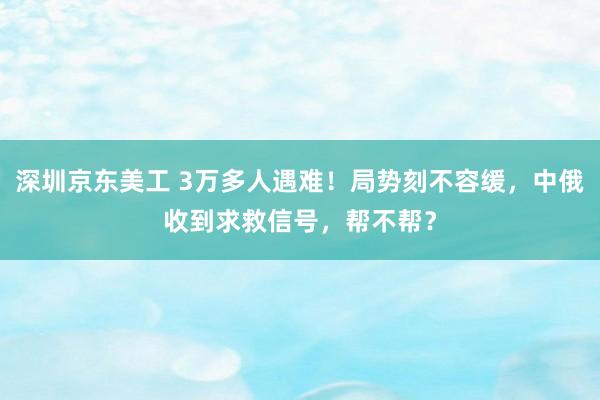 深圳京东美工 3万多人遇难！局势刻不容缓，中俄收到求救信号，帮不帮？