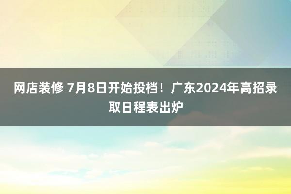 网店装修 7月8日开始投档！广东2024年高招录取日程表出炉