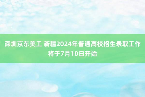 深圳京东美工 新疆2024年普通高校招生录取工作将于7月10日开始