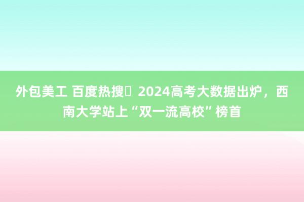 外包美工 百度热搜・2024高考大数据出炉，西南大学站上“双一流高校”榜首