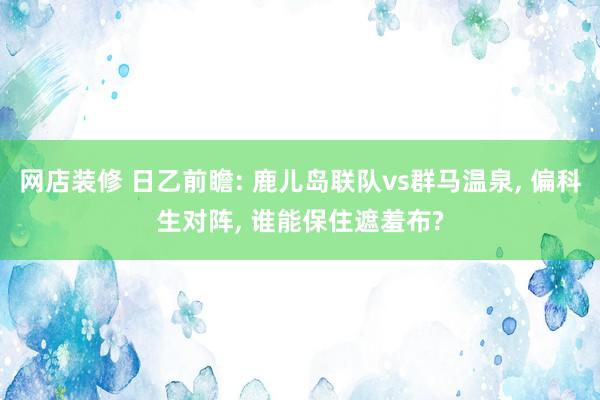 网店装修 日乙前瞻: 鹿儿岛联队vs群马温泉, 偏科生对阵, 谁能保住遮羞布?