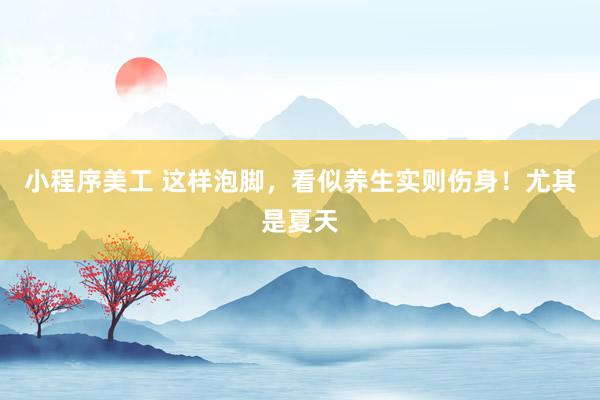 小程序美工 这样泡脚，看似养生实则伤身！尤其是夏天