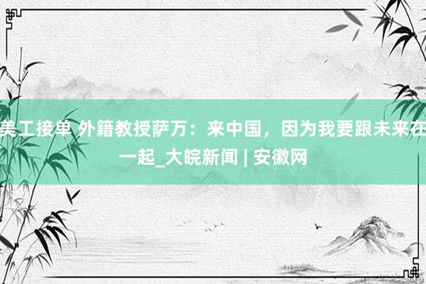 美工接单 外籍教授萨万：来中国，因为我要跟未来在一起_大皖新闻 | 安徽网