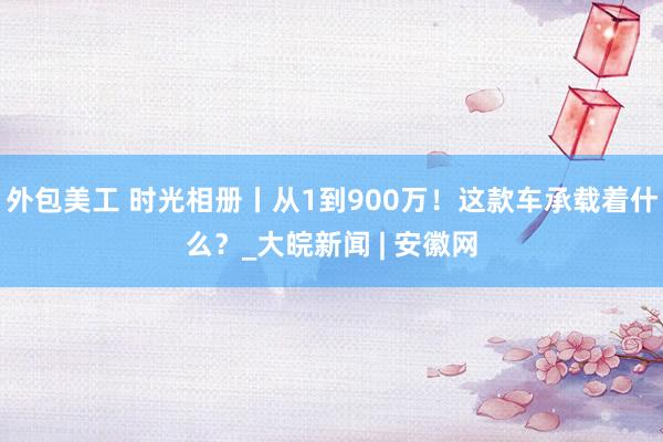 外包美工 时光相册丨从1到900万！这款车承载着什么？_大皖新闻 | 安徽网