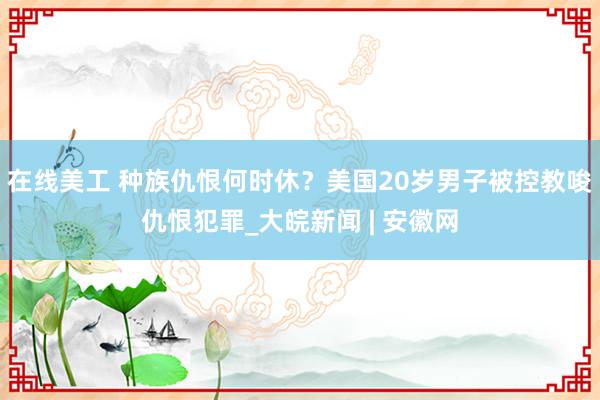 在线美工 种族仇恨何时休？美国20岁男子被控教唆仇恨犯罪_大皖新闻 | 安徽网