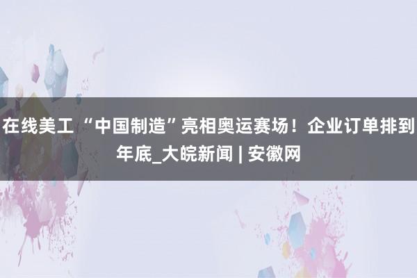 在线美工 “中国制造”亮相奥运赛场！企业订单排到年底_大皖新闻 | 安徽网