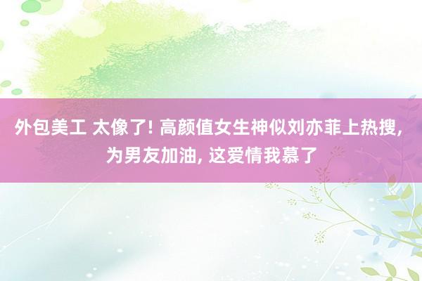 外包美工 太像了! 高颜值女生神似刘亦菲上热搜, 为男友加油, 这爱情我慕了