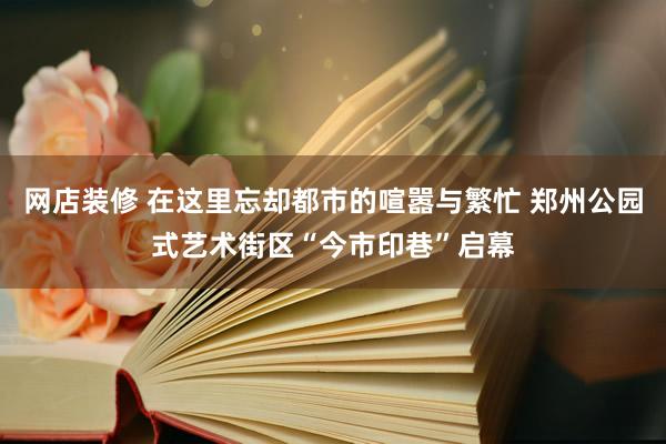 网店装修 在这里忘却都市的喧嚣与繁忙 郑州公园式艺术街区“今市印巷”启幕