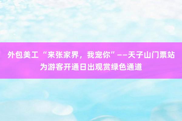 外包美工 “来张家界，我宠你”——天子山门票站为游客开通日出观赏绿色通道