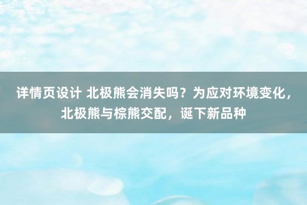 详情页设计 北极熊会消失吗？为应对环境变化，北极熊与棕熊交配，诞下新品种