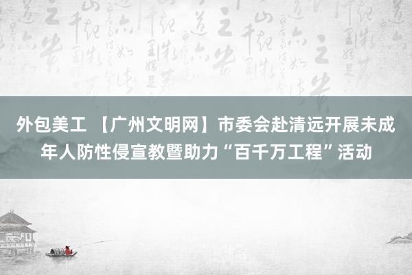 外包美工 【广州文明网】市委会赴清远开展未成年人防性侵宣教暨助力“百千万工程”活动