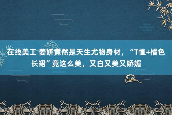 在线美工 姜妍竟然是天生尤物身材，“T恤+橘色长裙”竟这么美，又白又美又娇媚