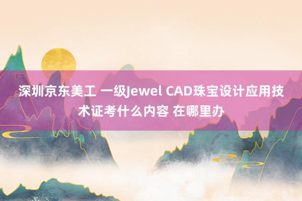 深圳京东美工 一级Jewel CAD珠宝设计应用技术证考什么内容 在哪里办