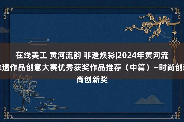 在线美工 黄河流韵 非遗焕彩|2024年黄河流域非遗作品创意大赛优秀获奖作品推荐（中篇）—时尚创新奖