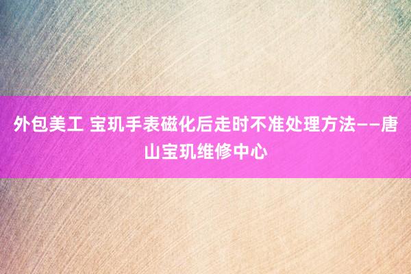 外包美工 宝玑手表磁化后走时不准处理方法——唐山宝玑维修中心