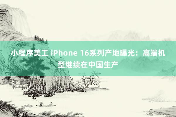 小程序美工 iPhone 16系列产地曝光：高端机型继续在中国生产