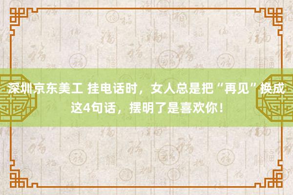 深圳京东美工 挂电话时，女人总是把“再见”换成这4句话，摆明了是喜欢你！