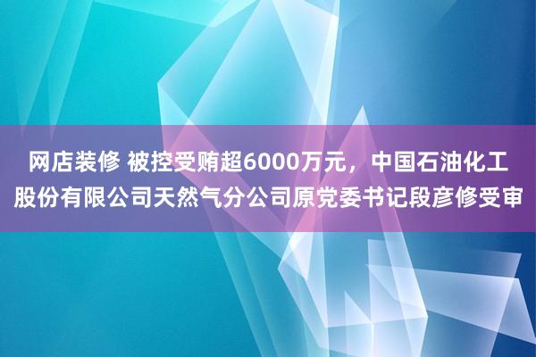 网店装修 被控受贿超6000万元，中国石油化工股份有限公司天然气分公司原党委书记段彦修受审