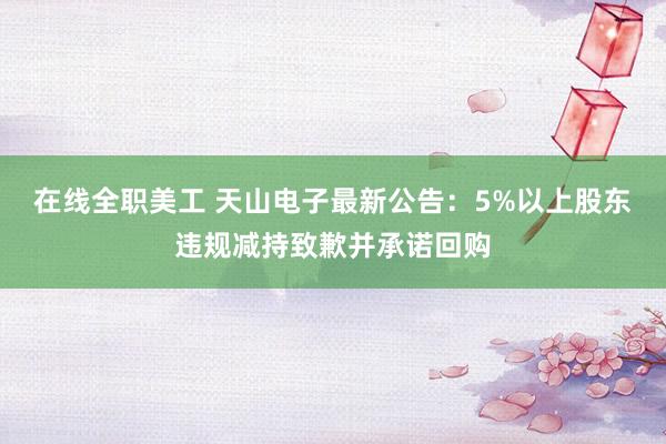 在线全职美工 天山电子最新公告：5%以上股东违规减持致歉并承诺回购