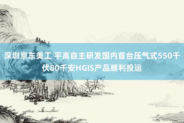 深圳京东美工 平高自主研发国内首台压气式550千伏80千安HGIS产品顺利投运