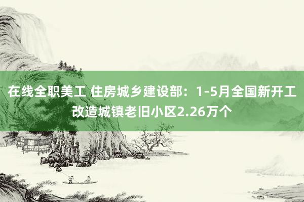 在线全职美工 住房城乡建设部：1-5月全国新开工改造城镇老旧小区2.26万个