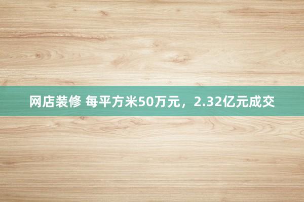 网店装修 每平方米50万元，2.32亿元成交