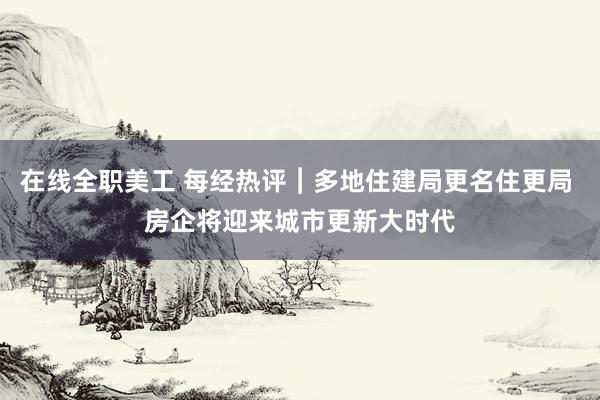 在线全职美工 每经热评︱多地住建局更名住更局 房企将迎来城市更新大时代