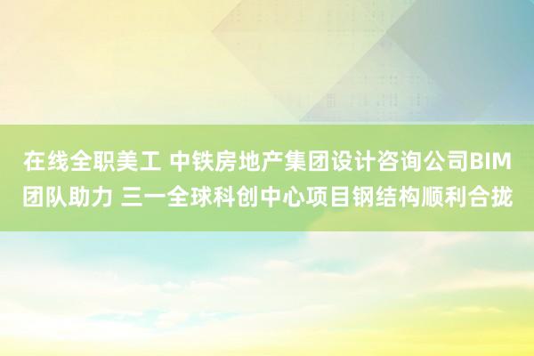 在线全职美工 中铁房地产集团设计咨询公司BIM团队助力 三一全球科创中心项目钢结构顺利合拢