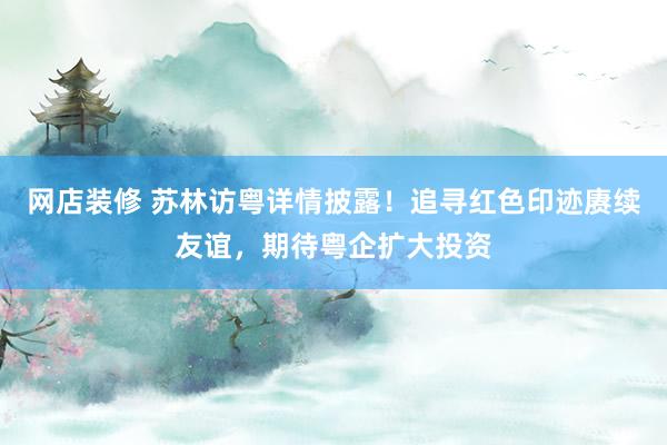 网店装修 苏林访粤详情披露！追寻红色印迹赓续友谊，期待粤企扩大投资