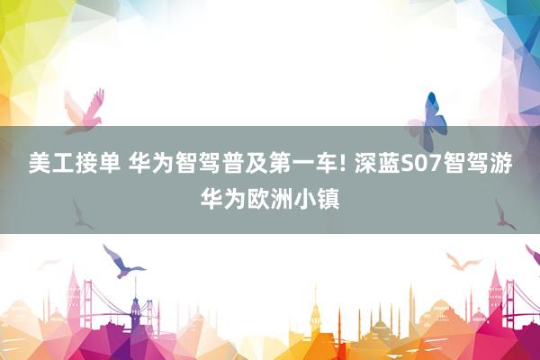 美工接单 华为智驾普及第一车! 深蓝S07智驾游华为欧洲小镇