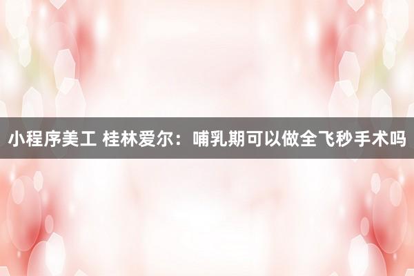 小程序美工 桂林爱尔：哺乳期可以做全飞秒手术吗