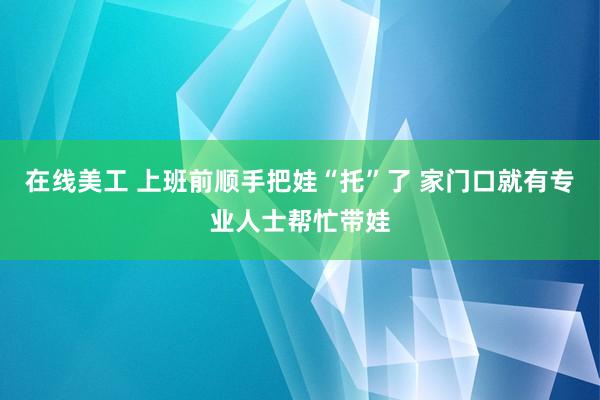 在线美工 上班前顺手把娃“托”了 家门口就有专业人士帮忙带娃