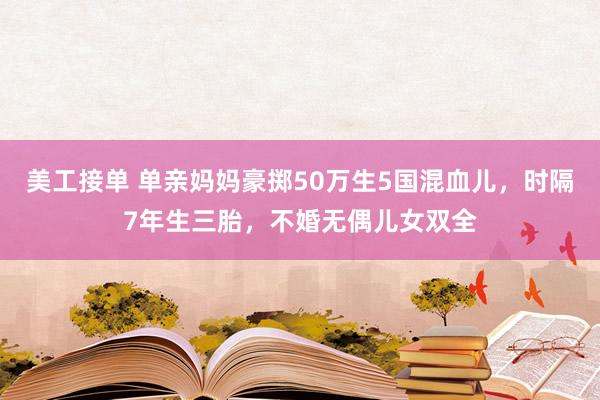 美工接单 单亲妈妈豪掷50万生5国混血儿，时隔7年生三胎，不婚无偶儿女双全