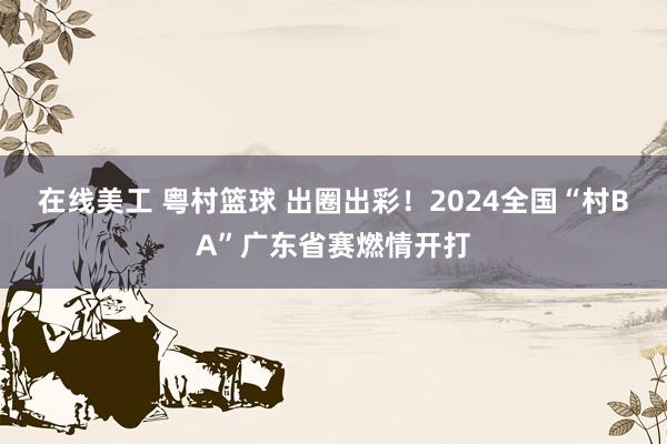 在线美工 粤村篮球 出圈出彩！2024全国“村BA”广东省赛燃情开打