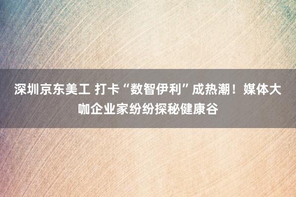 深圳京东美工 打卡“数智伊利”成热潮！媒体大咖企业家纷纷探秘健康谷