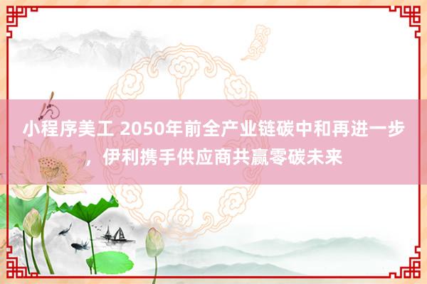 小程序美工 2050年前全产业链碳中和再进一步，伊利携手供应商共赢零碳未来