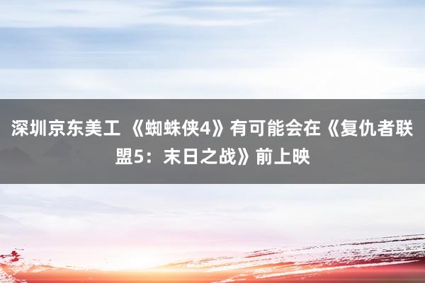 深圳京东美工 《蜘蛛侠4》有可能会在《复仇者联盟5：末日之战》前上映