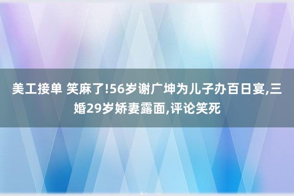 美工接单 笑麻了!56岁谢广坤为儿子办百日宴,三婚29岁娇妻露面,评论笑死