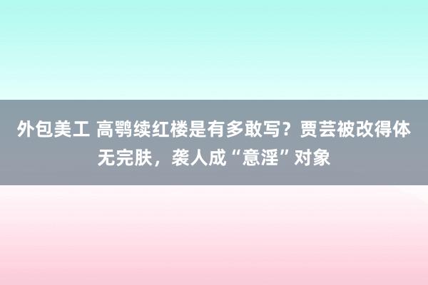 外包美工 高鹗续红楼是有多敢写？贾芸被改得体无完肤，袭人成“意淫”对象