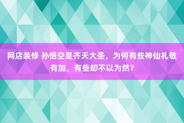 网店装修 孙悟空是齐天大圣，为何有些神仙礼敬有加，有些却不以为然？