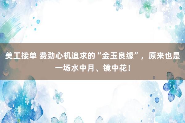 美工接单 费劲心机追求的“金玉良缘”，原来也是一场水中月、镜中花！