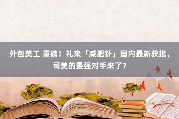 外包美工 重磅！礼来「减肥针」国内最新获批，司美的最强对手来了？