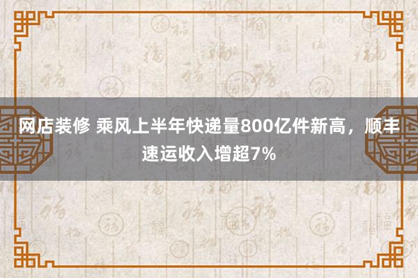 网店装修 乘风上半年快递量800亿件新高，顺丰速运收入增超7%