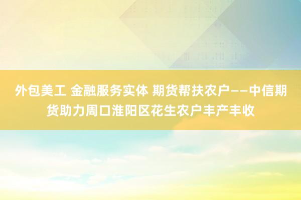 外包美工 金融服务实体 期货帮扶农户——中信期货助力周口淮阳区花生农户丰产丰收