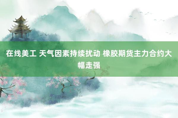 在线美工 天气因素持续扰动 橡胶期货主力合约大幅走强