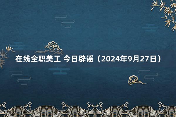 在线全职美工 今日辟谣（2024年9月27日）