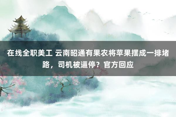 在线全职美工 云南昭通有果农将苹果摆成一排堵路，司机被逼停？官方回应