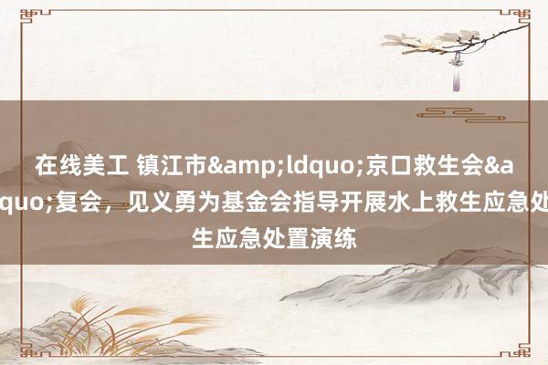 在线美工 镇江市&ldquo;京口救生会&rdquo;复会，见义勇为基金会指导开展水上救生应急处置演练